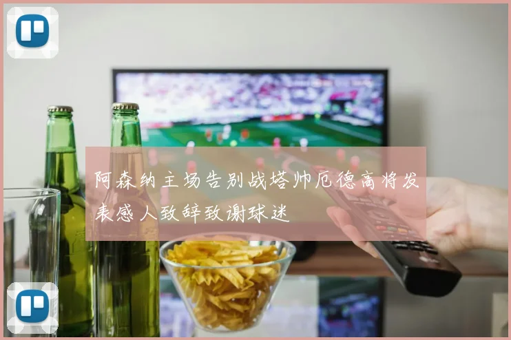 阿森纳主场告别战塔帅厄德高将发表感人致辞致谢球迷