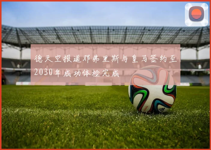 德天空报道邓弗里斯与皇马签约至2030年成功体检完成