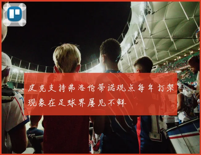 皮克支持弗洛伦蒂诺观点每年打架现象在足球界屡见不鲜
