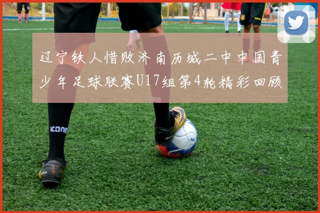 辽宁铁人惜败济南历城二中中国青少年足球联赛U17组第4轮精彩回顾