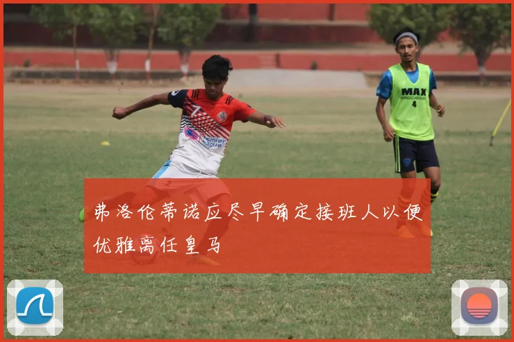 弗洛伦蒂诺应尽早确定接班人以便优雅离任皇马