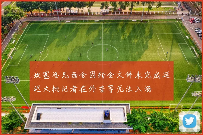坎塞洛见面会因转会文件未完成延迟大批记者在外苦等无法入场