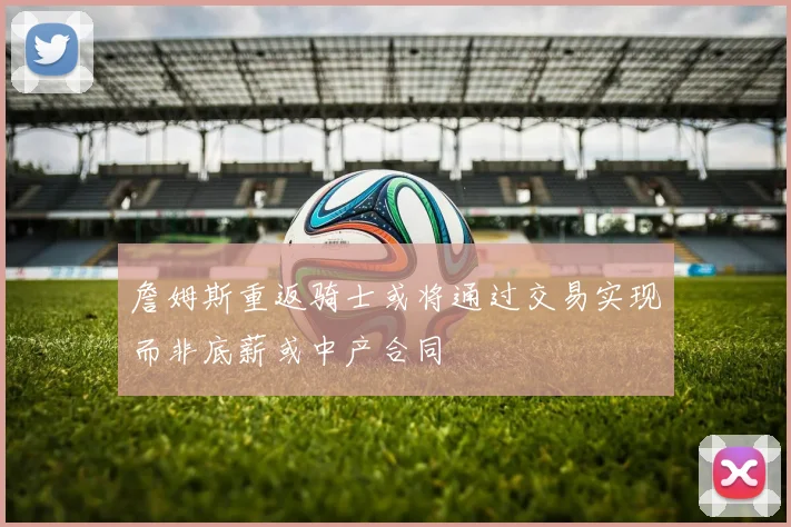詹姆斯重返骑士或将通过交易实现而非底薪或中产合同