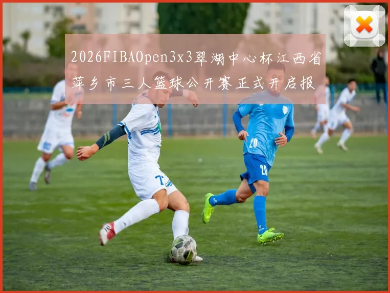2026FIBAOpen3x3翠湖中心杯江西省萍乡市三人篮球公开赛正式开启报名通道