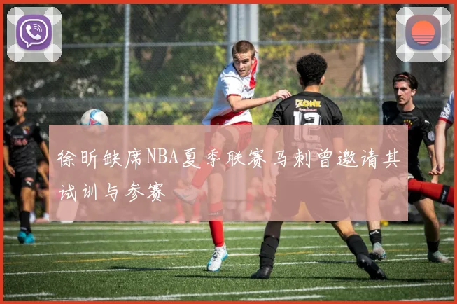 徐昕缺席NBA夏季联赛马刺曾邀请其试训与参赛