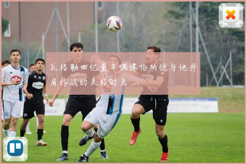 瓦格勒回忆童年偶像伦纳德与他并肩作战的美好时光