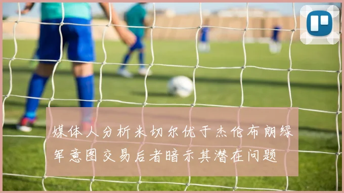 媒体人分析米切尔优于杰伦布朗绿军意图交易后者暗示其潜在问题
