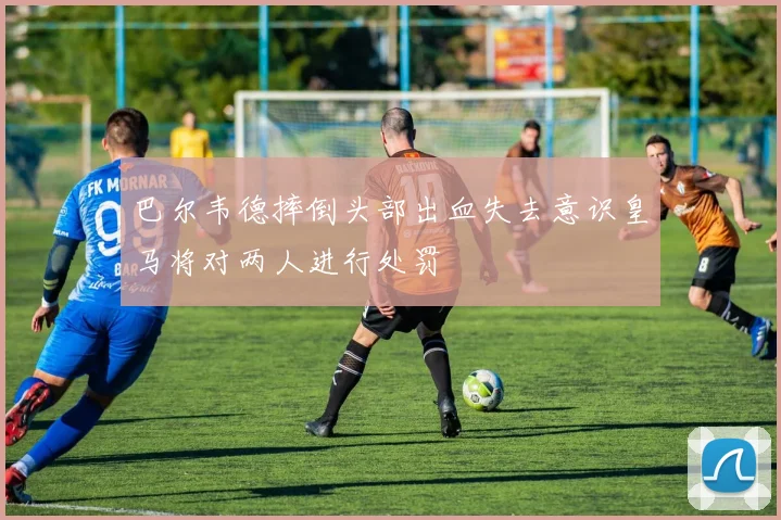 巴尔韦德摔倒头部出血失去意识皇马将对两人进行处罚