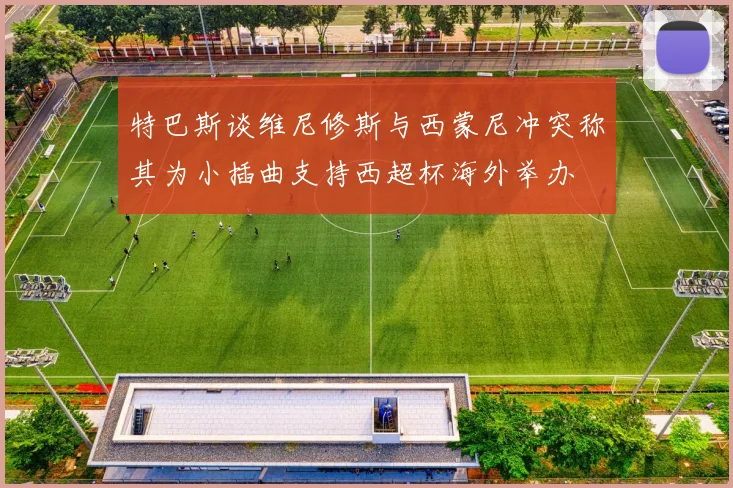 特巴斯谈维尼修斯与西蒙尼冲突称其为小插曲支持西超杯海外举办