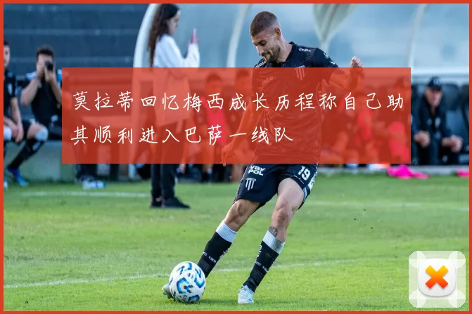 莫拉蒂回忆梅西成长历程称自己助其顺利进入巴萨一线队