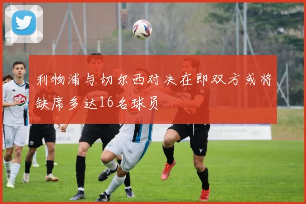 利物浦与切尔西对决在即双方或将缺席多达16名球员