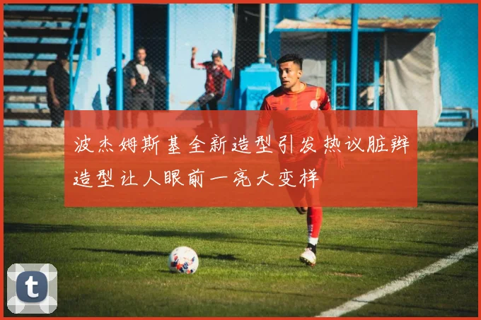 波杰姆斯基全新造型引发热议脏辫造型让人眼前一亮大变样