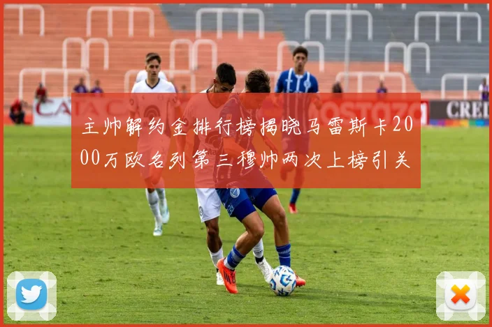 主帅解约金排行榜揭晓马雷斯卡2000万欧名列第三穆帅两次上榜引关注