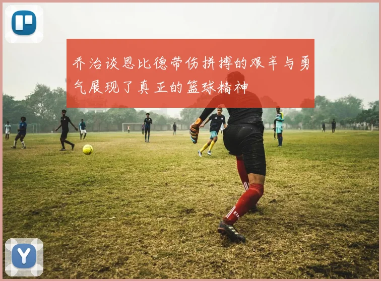 乔治谈恩比德带伤拼搏的艰辛与勇气展现了真正的篮球精神
