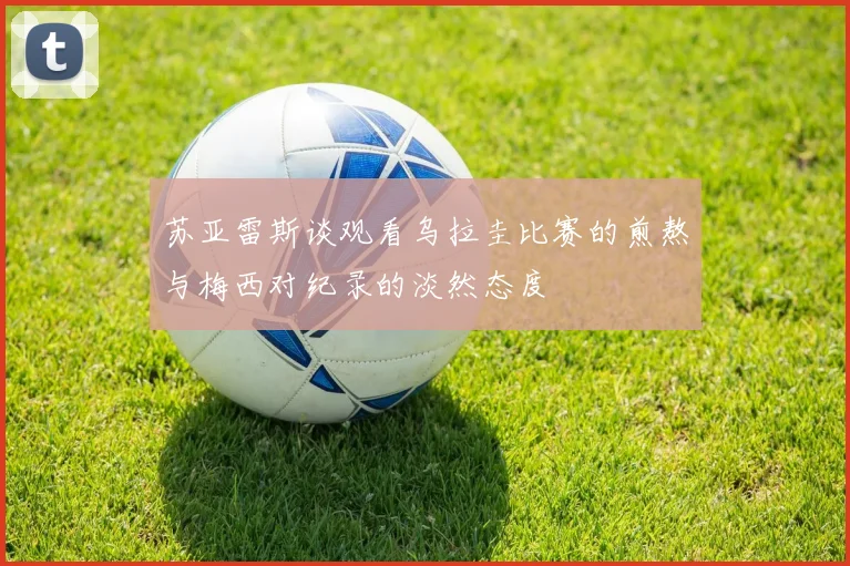 苏亚雷斯谈观看乌拉圭比赛的煎熬与梅西对纪录的淡然态度