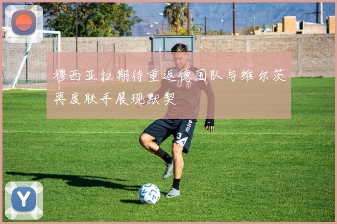 穆西亚拉期待重返德国队与维尔茨再度联手展现默契