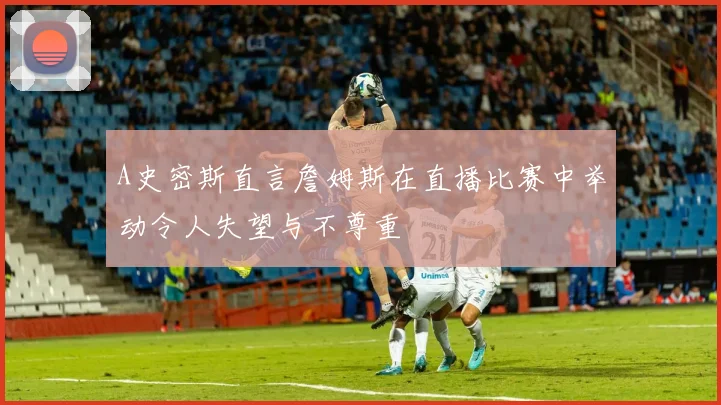 A史密斯直言詹姆斯在直播比赛中举动令人失望与不尊重